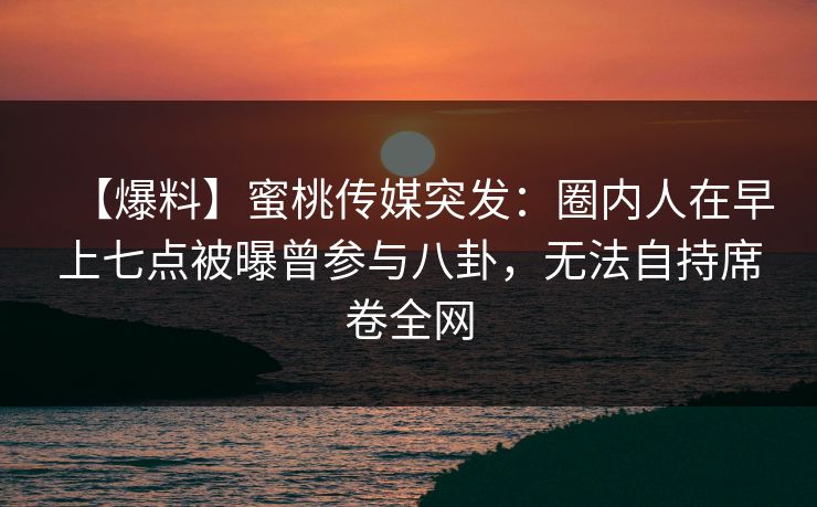 【爆料】蜜桃传媒突发:圈内人在早上七点被曝曾参与八卦,无法自持席卷全网 【爆料】蜜桃传媒突发:圈内人在早上七点被曝曾参与八卦,无法自持席卷全网