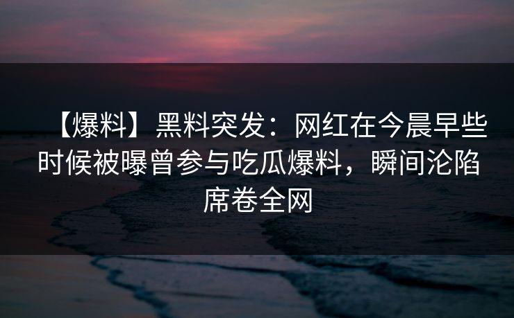 【爆料】黑料突发：网红在今晨早些时候被曝曾参与吃瓜爆料，瞬间沦陷席卷全网