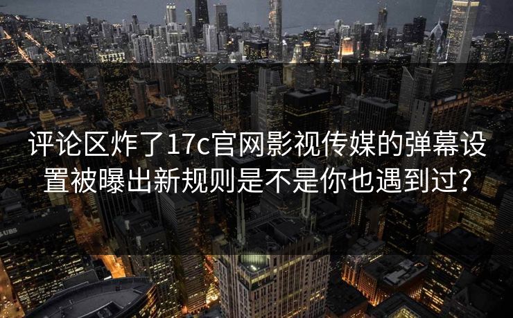 评论区炸了17c官网影视传媒的弹幕设置被曝出新规则是不是你也遇到过？