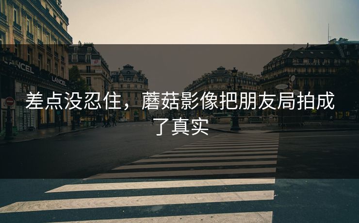 差点没忍住，蘑菇影像把朋友局拍成了真实