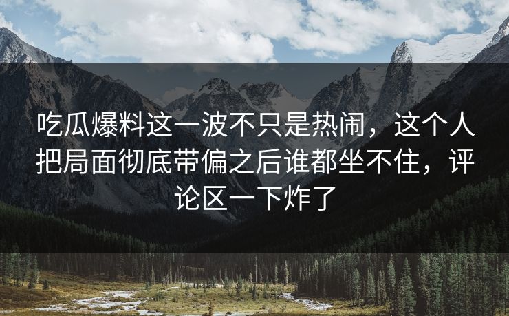 吃瓜爆料这一波不只是热闹,这个人把局面彻底带偏之后谁都坐不住,评论区一下炸了 吃瓜爆料这一波不只是热闹,这个人把局面彻底带偏之后谁都坐不住,评论区一下炸了