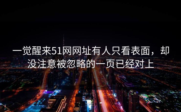 一觉醒来51网网址有人只看表面，却没注意被忽略的一页已经对上