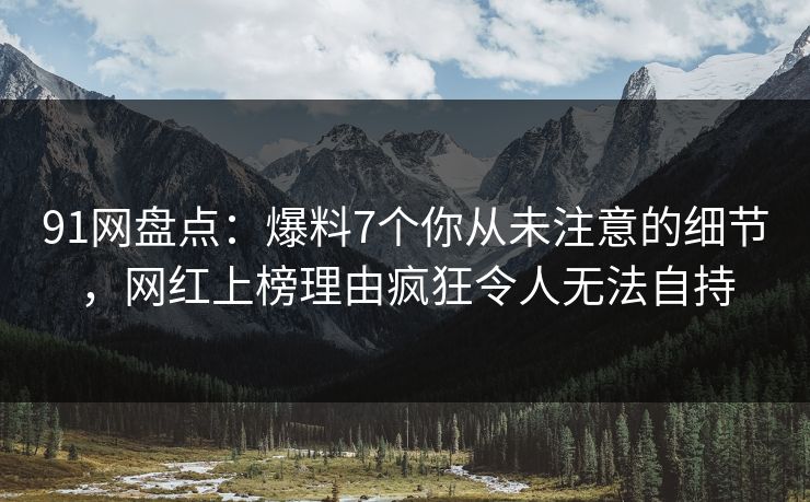 91网盘点：爆料7个你从未注意的细节，网红上榜理由疯狂令人无法自持