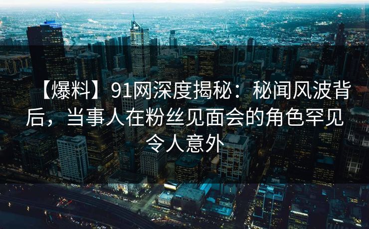 【爆料】91网深度揭秘：秘闻风波背后，当事人在粉丝见面会的角色罕见令人意外