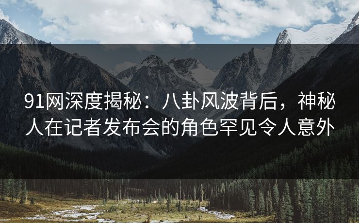 91网深度揭秘：八卦风波背后，神秘人在记者发布会的角色罕见令人意外