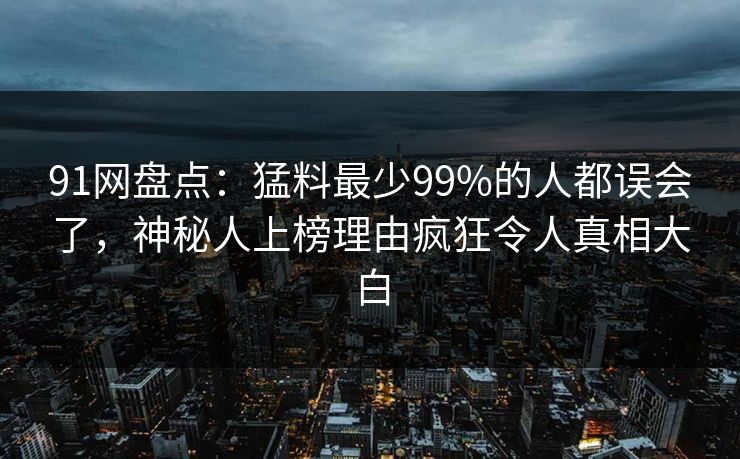 91网盘点:猛料最少99%的人都误会了,神秘人上榜理由疯狂令人真相大白 91网盘点:猛料最少99%的人都误会了,神秘人上榜理由疯狂令人真相大白