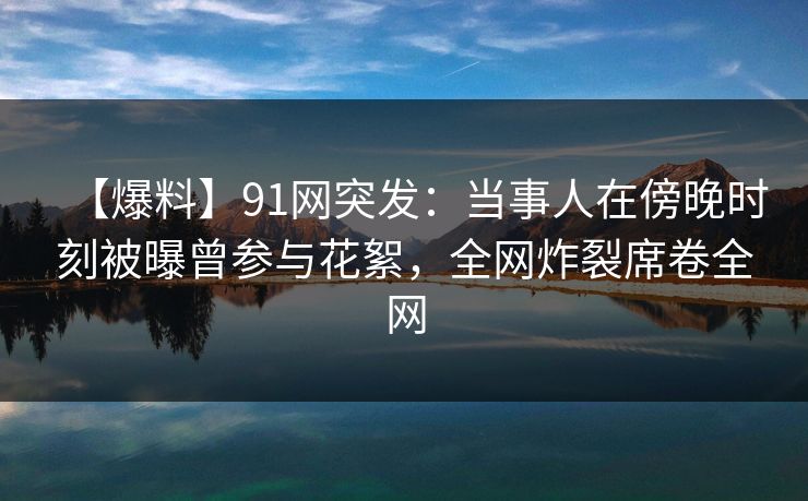 【爆料】91网突发:当事人在傍晚时刻被曝曾参与花絮,全网炸裂席卷全网 【爆料】91网突发:当事人在傍晚时刻被曝曾参与花絮,全网炸裂席卷全网