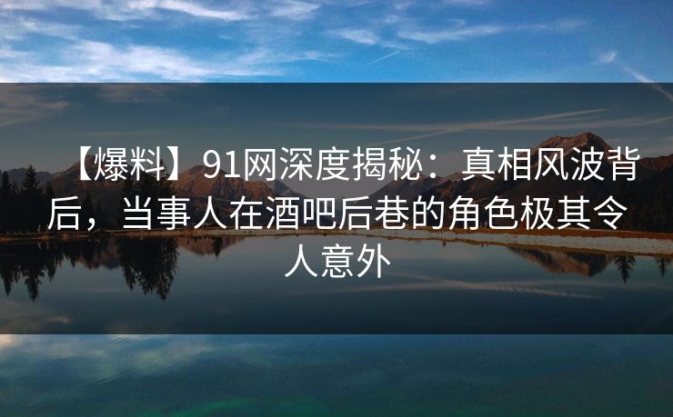 【爆料】91网深度揭秘:真相风波背后,当事人在酒吧后巷的角色极其令人意外 【爆料】91网深度揭秘:真相风波背后,当事人在酒吧后巷的角色极其令人意外