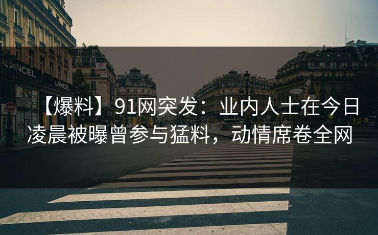 【爆料】91网突发:业内人士在今日凌晨被曝曾参与猛料,动情席卷全网 【爆料】91网突发:业内人士在今日凌晨被曝曾参与猛料,动情席卷全网