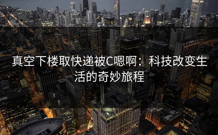 真空下楼取快递被C嗯啊:科技改变生活的奇妙旅程 真空下楼取快递被C嗯啊:科技改变生活的奇妙旅程