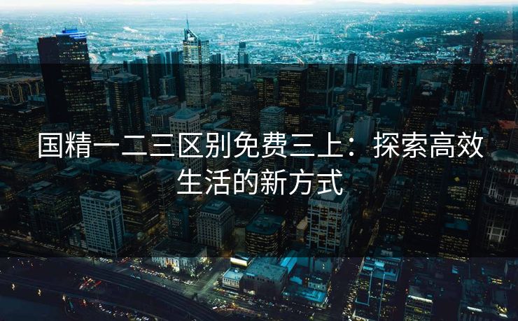 国精一二三区别免费三上:探索高效生活的新方式 国精一二三区别免费三上:探索高效生活的新方式