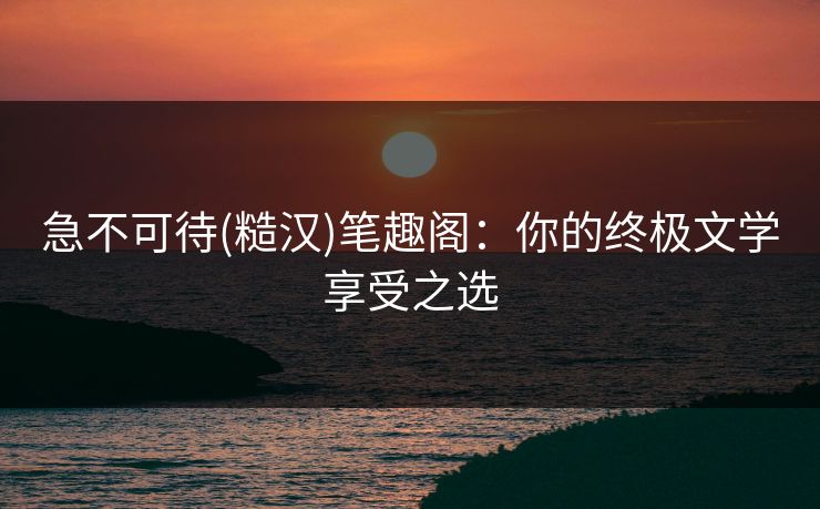 急不可待(糙汉)笔趣阁:你的终极文学享受之选 急不可待(糙汉)笔趣阁:你的终极文学享受之选