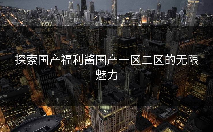 探索国产福利酱国产一区二区的无限魅力 探索国产福利酱国产一区二区的无限魅力