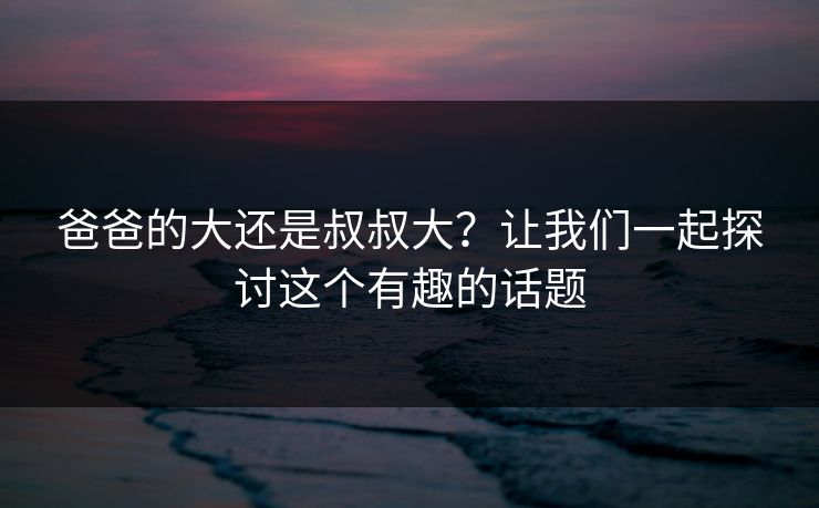 爸爸的大还是叔叔大?让我们一起探讨这个有趣的话题 爸爸的大还是叔叔大?让我们一起探讨这个有趣的话题