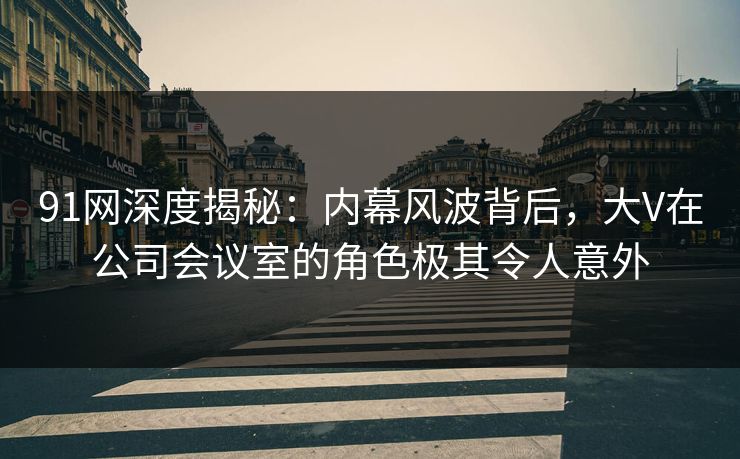 91网深度揭秘:内幕风波背后,大V在公司会议室的角色极其令人意外 91网深度揭秘:内幕风波背后,大V在公司会议室的角色极其令人意外