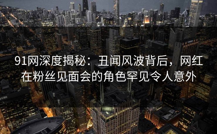 91网深度揭秘:丑闻风波背后,网红在粉丝见面会的角色罕见令人意外 91网深度揭秘:丑闻风波背后,网红在粉丝见面会的角色罕见令人意外