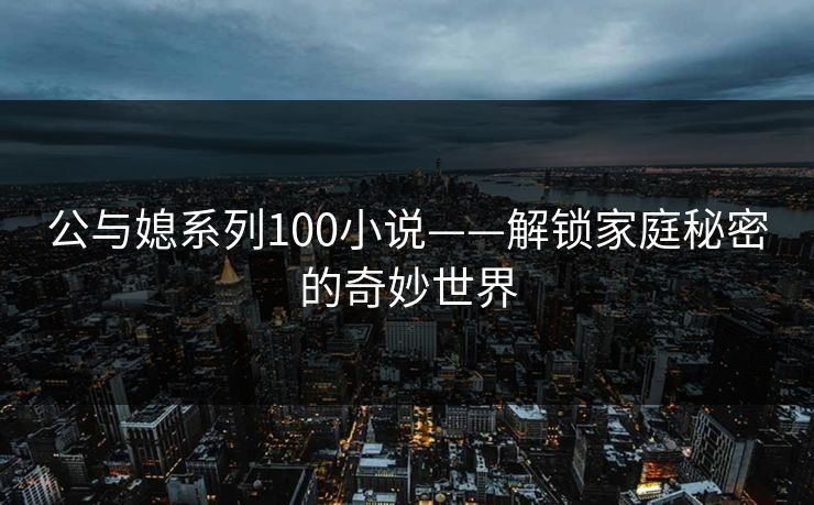 公与媳系列100小说——解锁家庭秘密的奇妙世界 公与媳系列100小说——解锁家庭秘密的奇妙世界