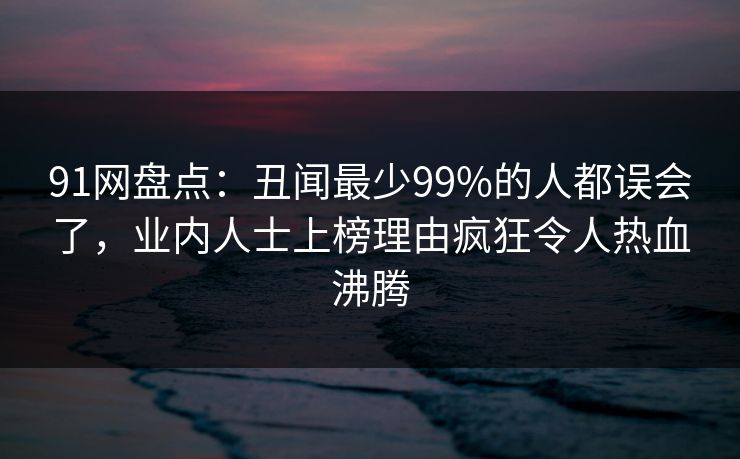 91网盘点:丑闻最少99%的人都误会了,业内人士上榜理由疯狂令人热血沸腾 91网盘点:丑闻最少99%的人都误会了,业内人士上榜理由疯狂令人热血沸腾