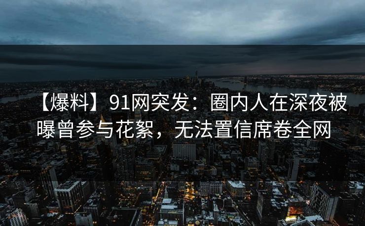 【爆料】91网突发:圈内人在深夜被曝曾参与花絮,无法置信席卷全网 【爆料】91网突发:圈内人在深夜被曝曾参与花絮,无法置信席卷全网