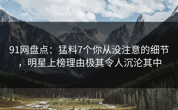 91网盘点:猛料7个你从没注意的细节,明星上榜理由极其令人沉沦其中 91网盘点:猛料7个你从没注意的细节,明星上榜理由极其令人沉沦其中