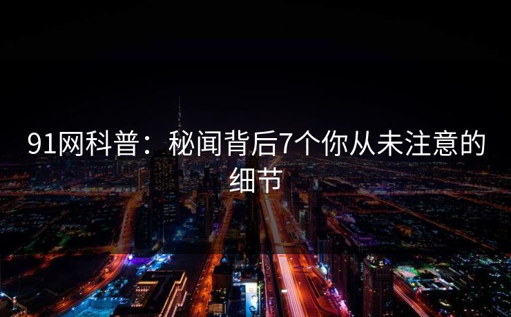 91网科普:秘闻背后7个你从未注意的细节 91网科普:秘闻背后7个你从未注意的细节