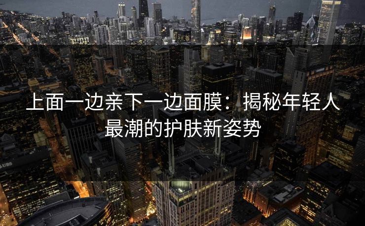 上面一边亲下一边面膜:揭秘年轻人最潮的护肤新姿势 上面一边亲下一边面膜:揭秘年轻人最潮的护肤新姿势