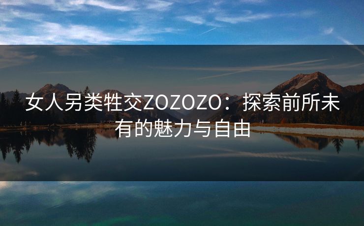 女人另类牲交ZOZOZO:探索前所未有的魅力与自由 女人另类牲交ZOZOZO:探索前所未有的魅力与自由