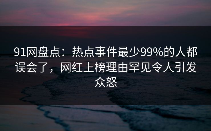 91网盘点:热点事件最少99%的人都误会了,网红上榜理由罕见令人引发众怒 91网盘点:热点事件最少99%的人都误会了,网红上榜理由罕见令人引发众怒