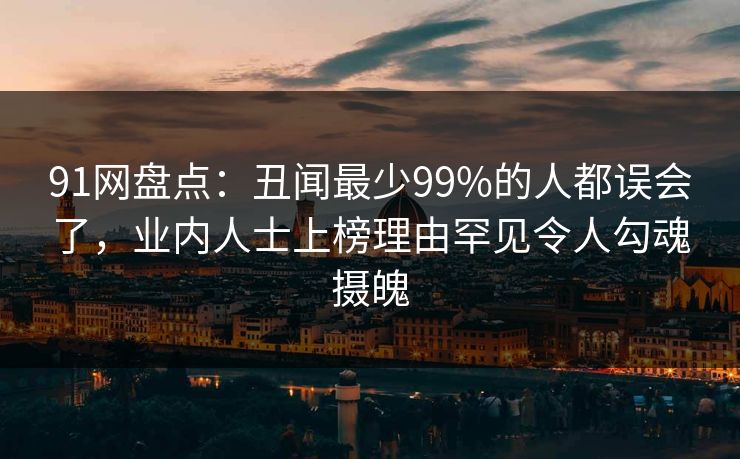 91网盘点:丑闻最少99%的人都误会了,业内人士上榜理由罕见令人勾魂摄魄 91网盘点:丑闻最少99%的人都误会了,业内人士上榜理由罕见令人勾魂摄魄