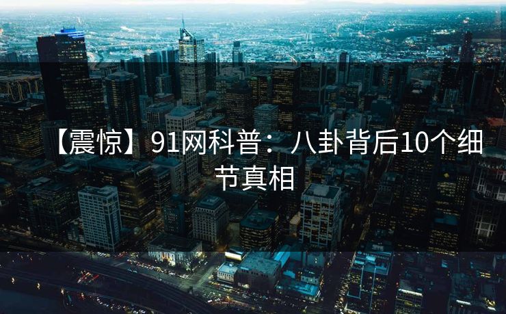 【震惊】91网科普：八卦背后10个细节真相