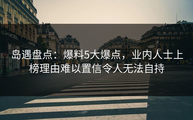 岛遇盘点：爆料5大爆点，业内人士上榜理由难以置信令人无法自持