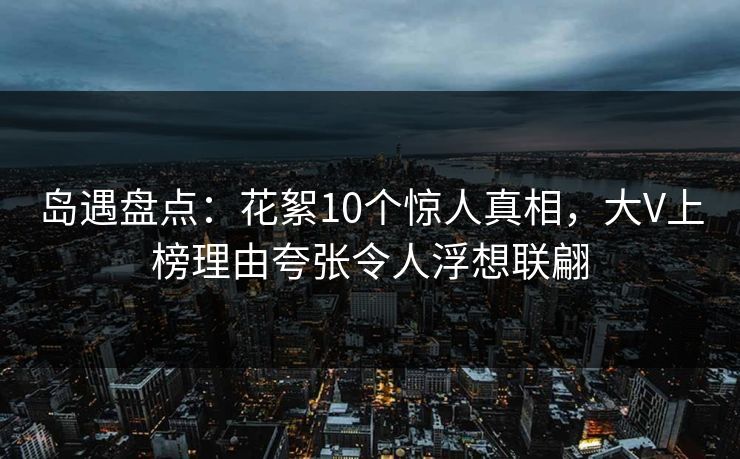 岛遇盘点：花絮10个惊人真相，大V上榜理由夸张令人浮想联翩