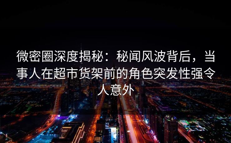 微密圈深度揭秘：秘闻风波背后，当事人在超市货架前的角色突发性强令人意外