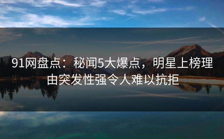 91网盘点：秘闻5大爆点，明星上榜理由突发性强令人难以抗拒