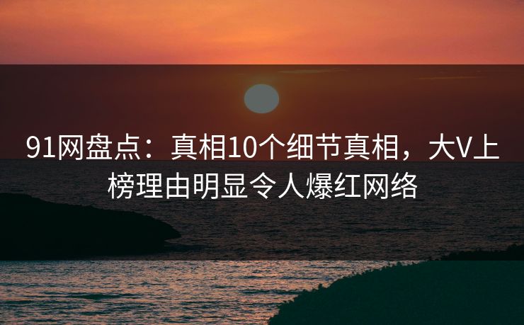 91网盘点:真相10个细节真相,大V上榜理由明显令人爆红网络 91网盘点:真相10个细节真相,大V上榜理由明显令人爆红网络