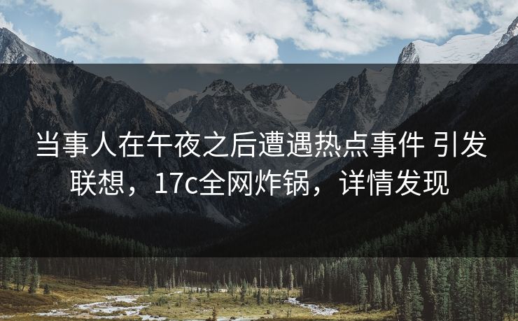 当事人在午夜之后遭遇热点事件 引发联想，17c全网炸锅，详情发现