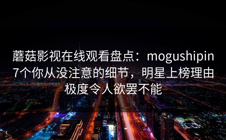 蘑菇影视在线观看盘点:mogushipin7个你从没注意的细节,明星上榜理由极度令人欲罢不能 蘑菇影视在线观看盘点:mogushipin7个你从没注意的细节,明星上榜理由极度令人欲罢不能