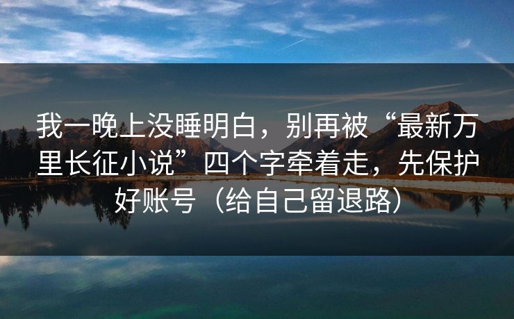 我一晚上没睡明白，别再被“最新万里长征小说”四个字牵着走，先保护好账号（给自己留退路）