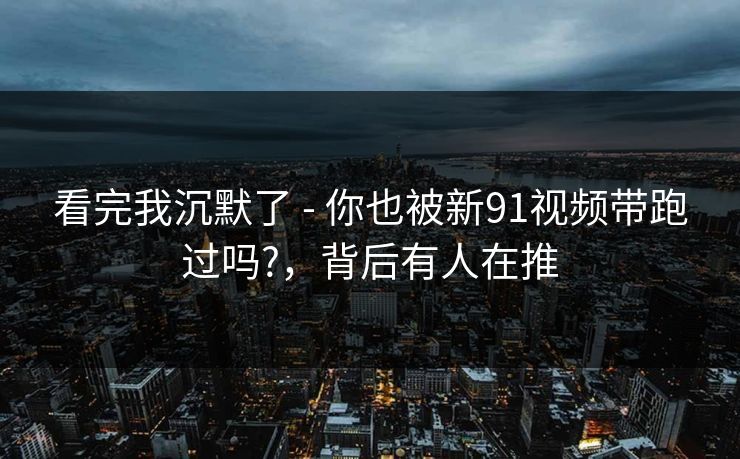 看完我沉默了 - 你也被新91视频带跑过吗?，背后有人在推