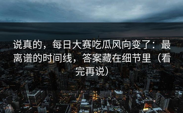 说真的，每日大赛吃瓜风向变了：最离谱的时间线，答案藏在细节里（看完再说）