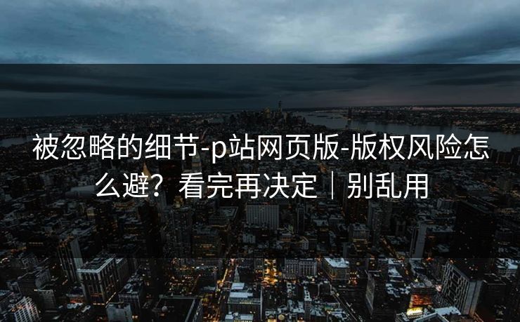 被忽略的细节-p站网页版-版权风险怎么避？看完再决定｜别乱用