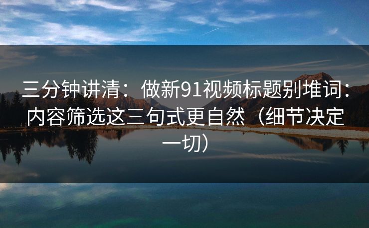 三分钟讲清:做新91视频标题别堆词:内容筛选这三句式更自然(细节决定一切) 三分钟讲清:做新91视频标题别堆词:内容筛选这三句式更自然(细节决定一切)