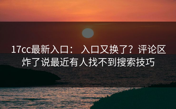 17cc最新入口： 入口又换了？评论区炸了说最近有人找不到搜索技巧