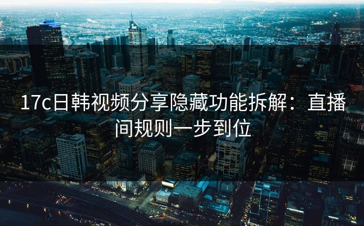 17c日韩视频分享隐藏功能拆解：直播间规则一步到位