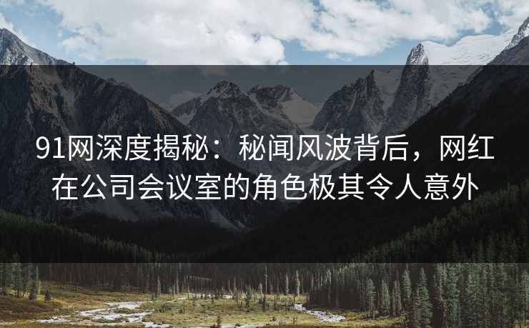 91网深度揭秘：秘闻风波背后，网红在公司会议室的角色极其令人意外